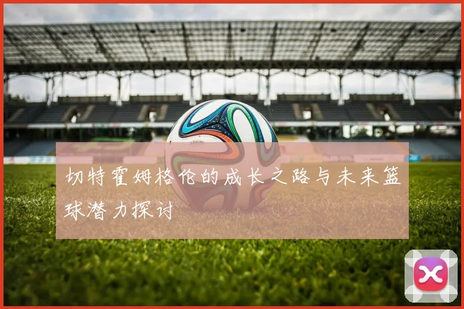 切特霍姆格伦的成长之路与未来篮球潜力探讨