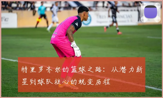 特里罗齐尔的篮球之路：从潜力新星到球队核心的蜕变历程