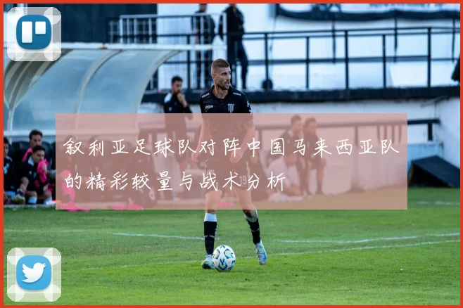 叙利亚足球队对阵中国马来西亚队的精彩较量与战术分析