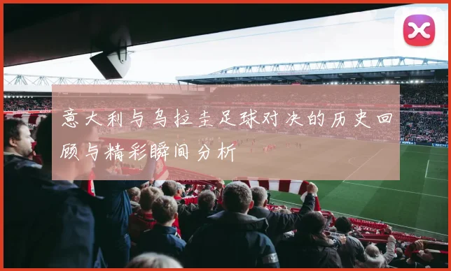 意大利与乌拉圭足球对决的历史回顾与精彩瞬间分析