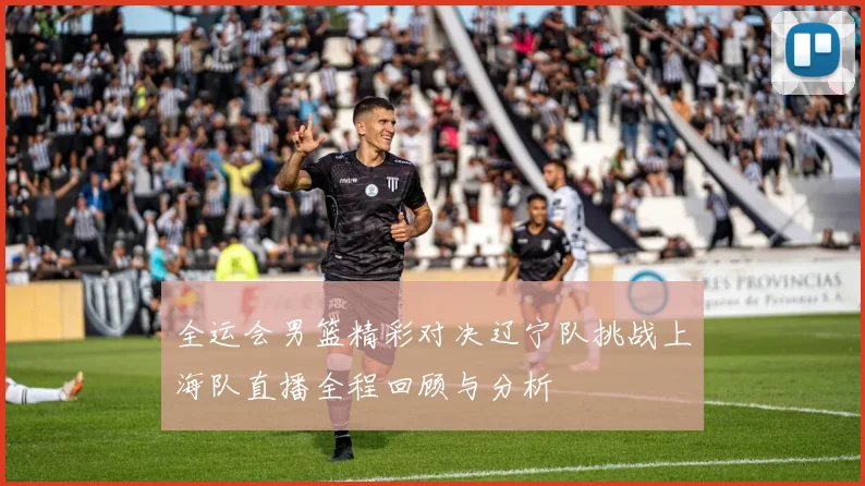 全运会男篮精彩对决辽宁队挑战上海队直播全程回顾与分析