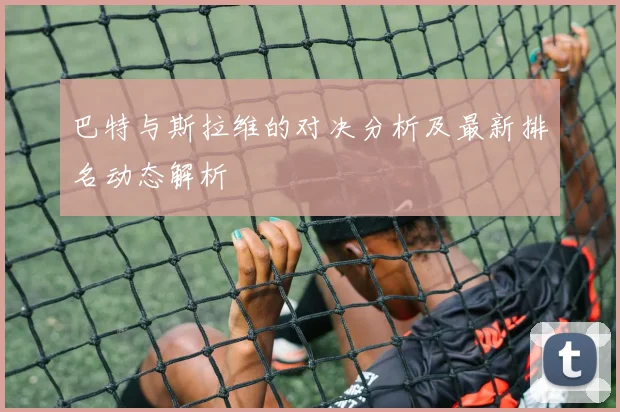 巴特与斯拉维的对决分析及最新排名动态解析