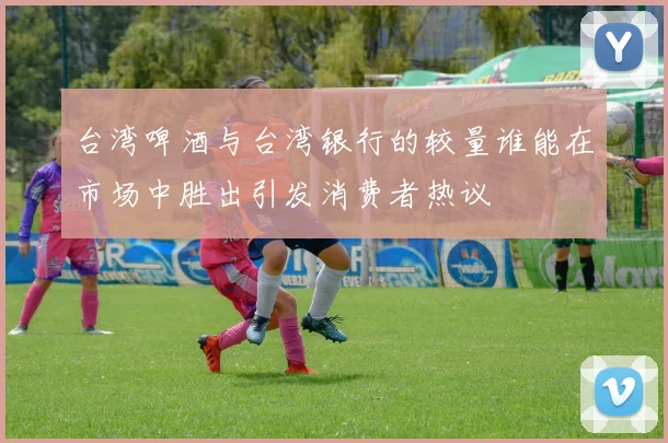 台湾啤酒与台湾银行的较量谁能在市场中胜出引发消费者热议