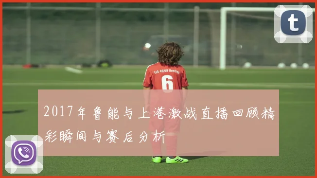 2017年鲁能与上港激战直播回顾精彩瞬间与赛后分析