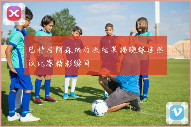 巴特与阿森纳对决结果揭晓球迷热议比赛精彩瞬间