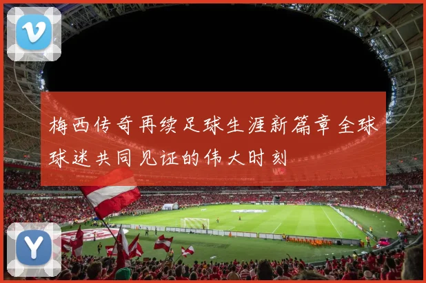 梅西传奇再续足球生涯新篇章全球球迷共同见证的伟大时刻