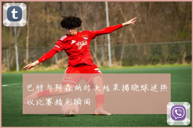 巴特与阿森纳对决结果揭晓球迷热议比赛精彩瞬间