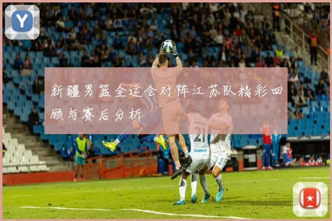 新疆男篮全运会对阵江苏队精彩回顾与赛后分析